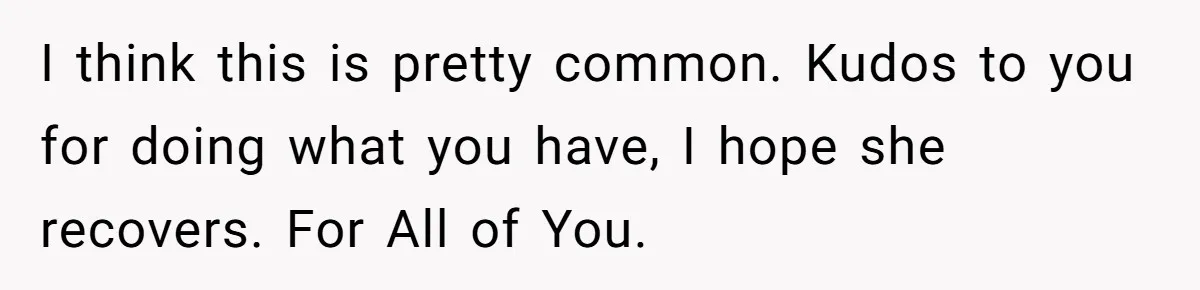 I think this is pretty common. Kudos to you for doing what you have, I hope she recovers. For All of You.