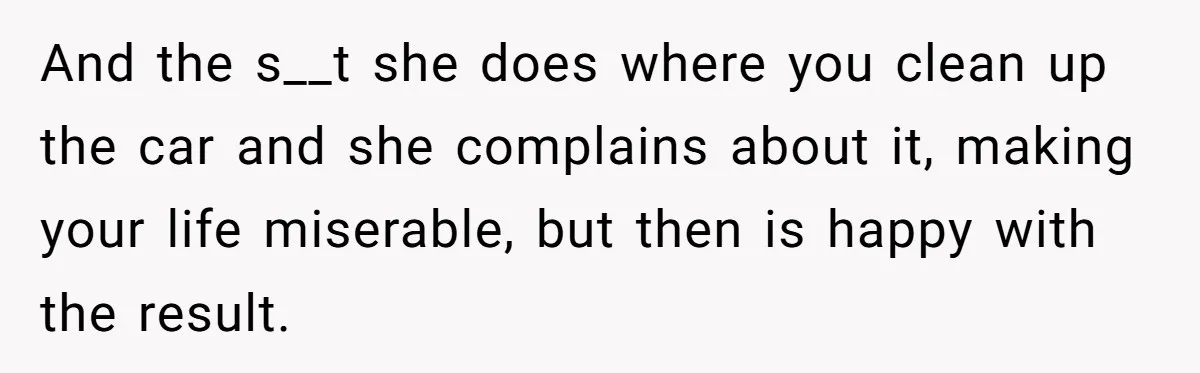 And the s__t she does where you clean up the car and she complains about it, making your life miserable, but then is happy with the result.