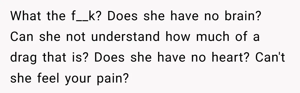 What the f__k? Does she have no brain? Can she not understand how much of a drag that is? Does she have no heart? Can't she feel your pain?