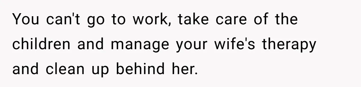 You can't go to work, take care of the children and manage your wife's therapy and clean up behind her.
