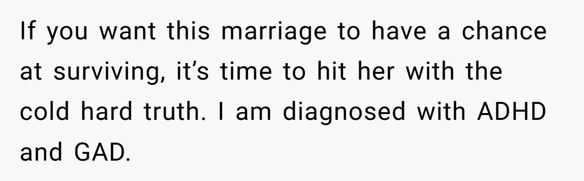 If you want this marriage to have a chance at surviving, it’s time to hit her with the cold hard truth. I am diagnosed with ADHD and GAD.