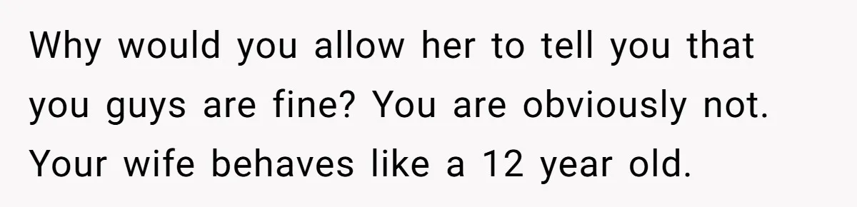 Why would you allow her to tell you that you guys are fine? You are obviously not. Your wife behaves like a 12 year old.