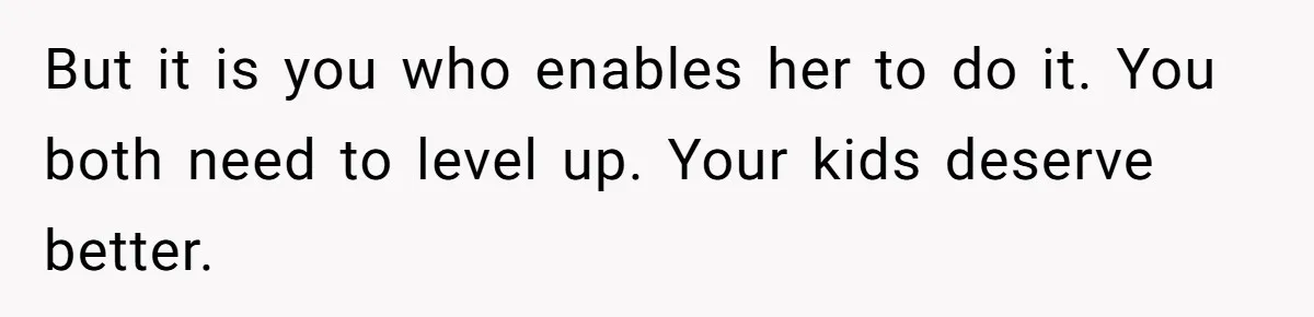 But it is you who enables her to do it. You both need to level up. Your kids deserve better.