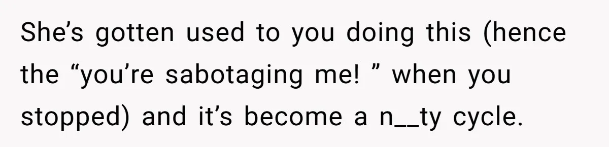 She’s gotten used to you doing this (hence the “you’re sabotaging me! ” when you stopped) and it’s become a n__ty cycle.