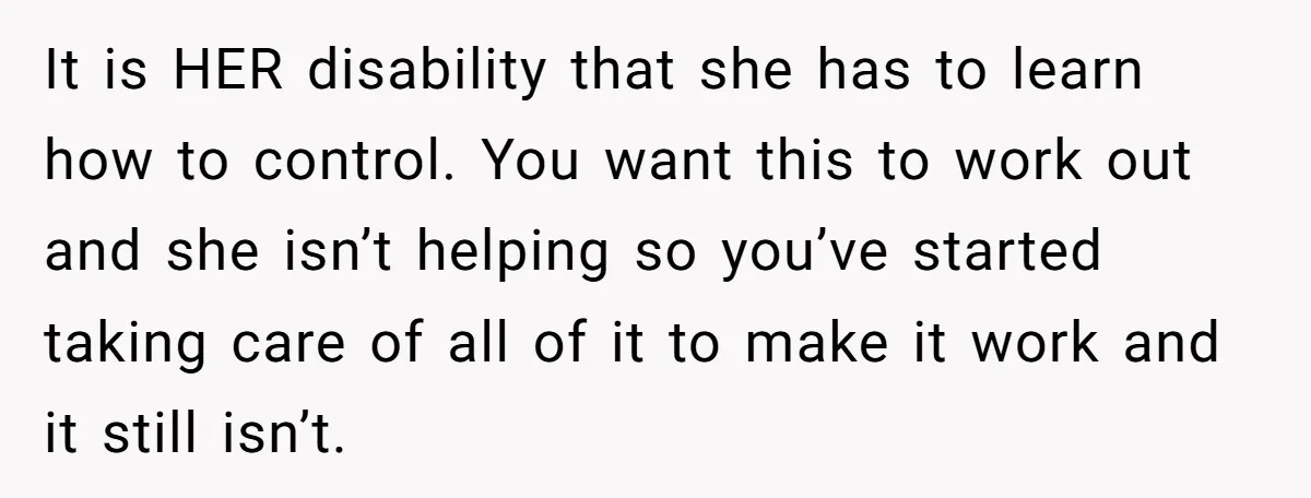 It is HER disability that she has to learn how to control. You want this to work out and she isn’t helping so you’ve started taking care of all of...