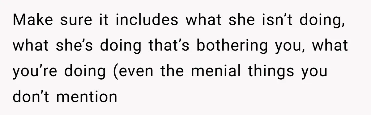 Make sure it includes what she isn’t doing, what she’s doing that’s bothering you, what you’re doing (even the menial things you don’t mention