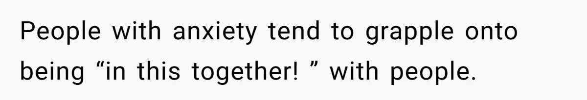 People with anxiety tend to grapple onto being “in this together! ” with people.