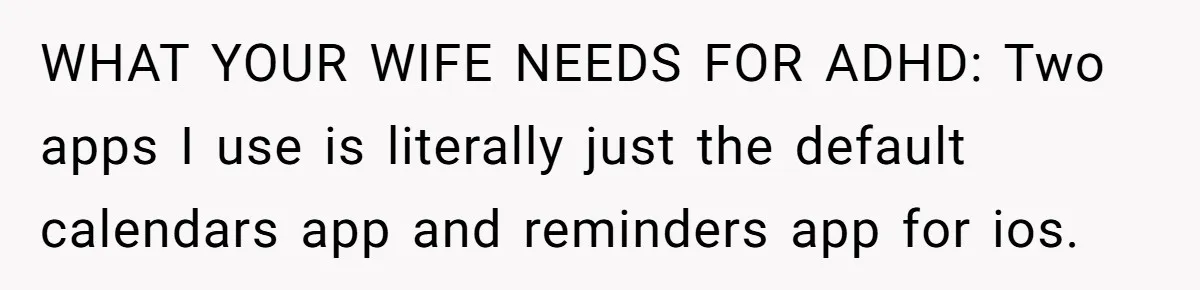 WHAT YOUR WIFE NEEDS FOR ADHD: Two apps I use is literally just the default calendars app and reminders app for ios.