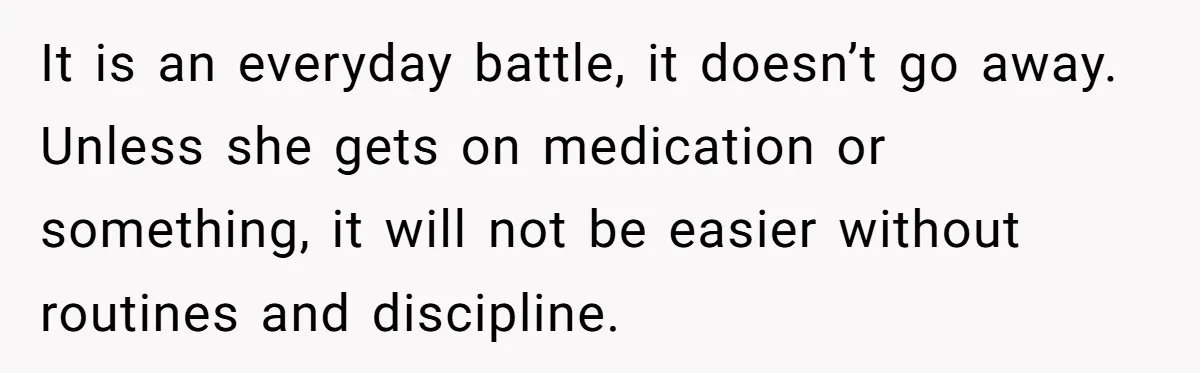 It is an everyday battle, it doesn’t go away. Unless she gets on medication or something, it will not be easier without routines and discipline.