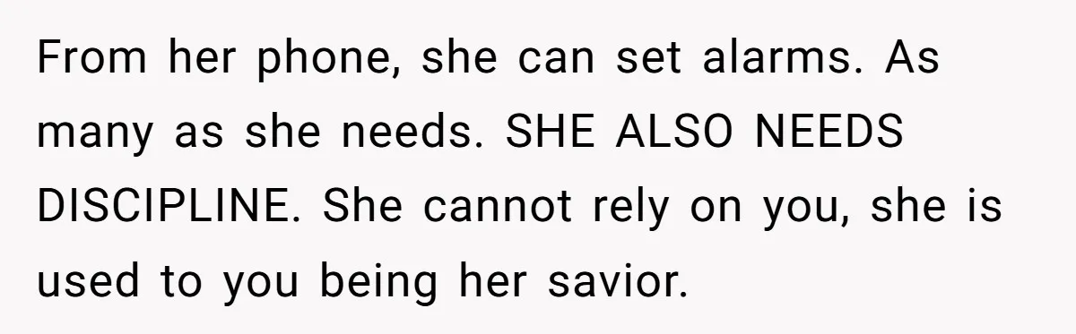From her phone, she can set alarms. As many as she needs. SHE ALSO NEEDS DISCIPLINE. She cannot rely on you, she is used to you being her savior.