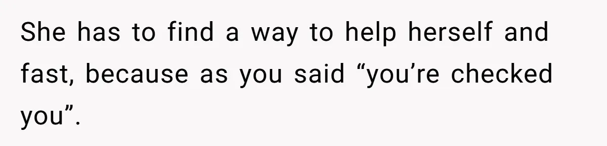 She has to find a way to help herself and fast, because as you said “you’re checked you”.