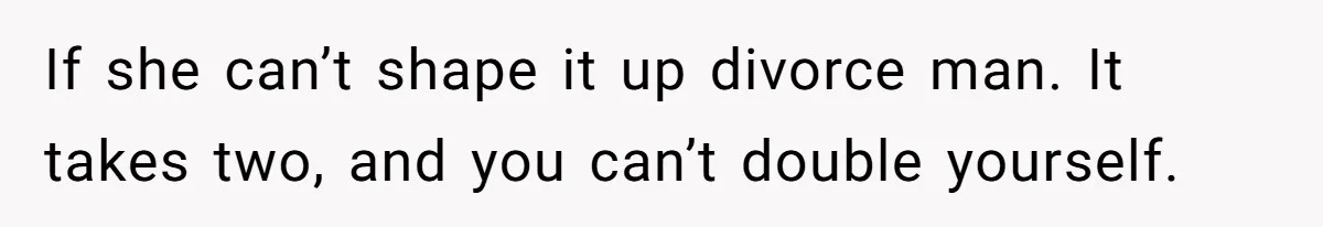If she can’t shape it up divorce man. It takes two, and you can’t double yourself.