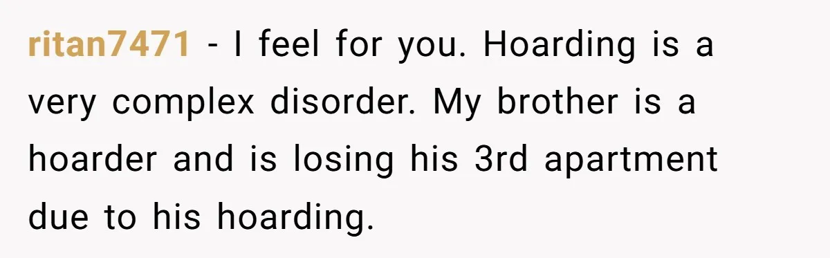 ritan7471 − I feel for you. Hoarding is a very complex disorder. My brother is a hoarder and is losing his 3rd apartment due to his hoarding.