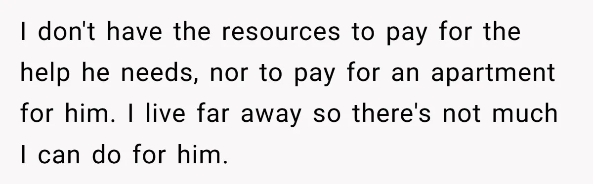 I don't have the resources to pay for the help he needs, nor to pay for an apartment for him. I live far away so there's not much I can...