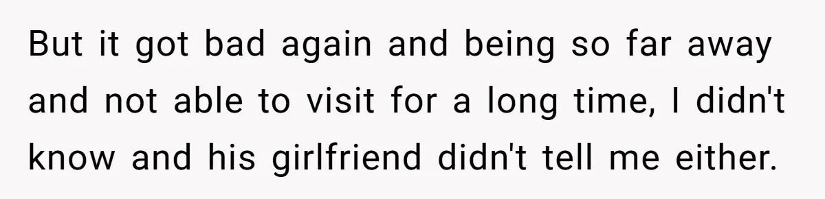 But it got bad again and being so far away and not able to visit for a long time, I didn't know and his girlfriend didn't tell me either.