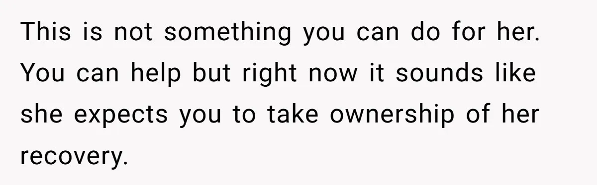This is not something you can do for her. You can help but right now it sounds like she expects you to take ownership of her recovery.