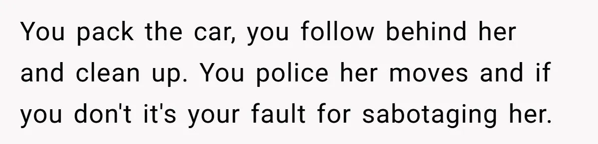You pack the car, you follow behind her and clean up. You police her moves and if you don't it's your fault for sabotaging her.