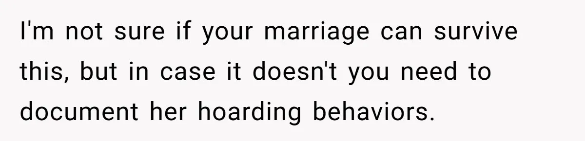 I'm not sure if your marriage can survive this, but in case it doesn't you need to document her hoarding behaviors.