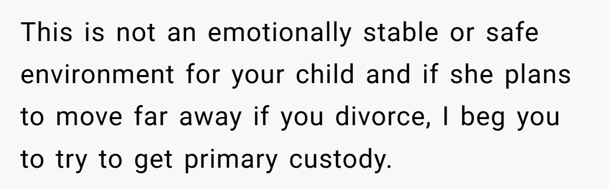 This is not an emotionally stable or safe environment for your child and if she plans to move far away if you divorce, I beg you to try to get...