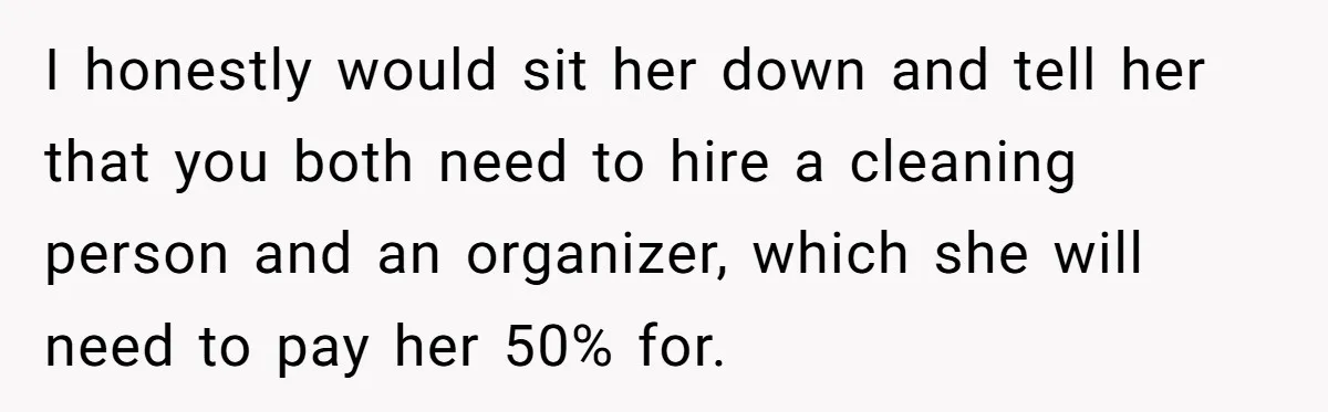 I honestly would sit her down and tell her that you both need to hire a cleaning person and an organizer, which she will need to pay her 50% for.