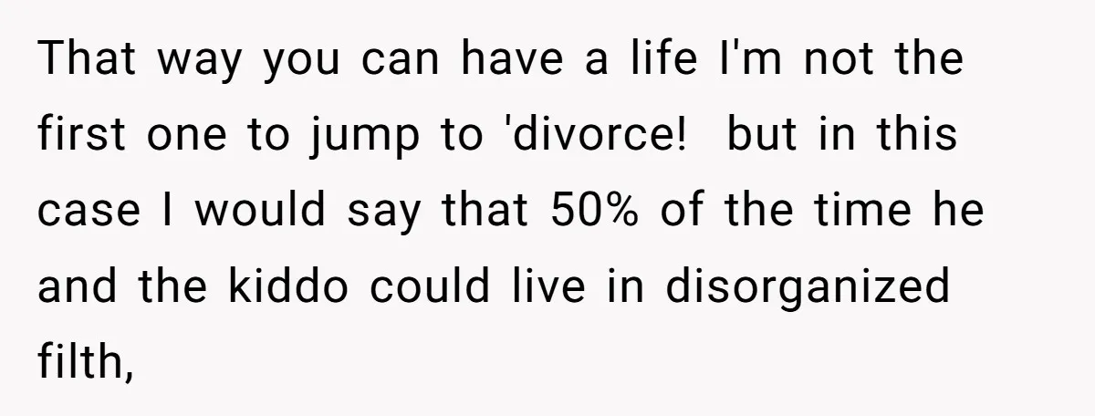 That way you can have a life I'm not the first one to jump to 'divorce! but in this case I would say that 50% of the time he and...