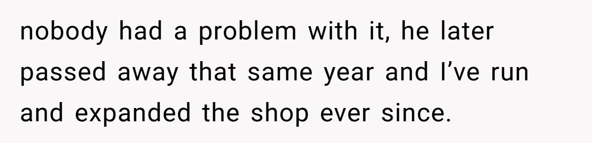 They Were Fine With Him Owning It - Until the Divorce nobody had a problem with it, he later passed away that same year and I’ve run and expanded the shop ever since.