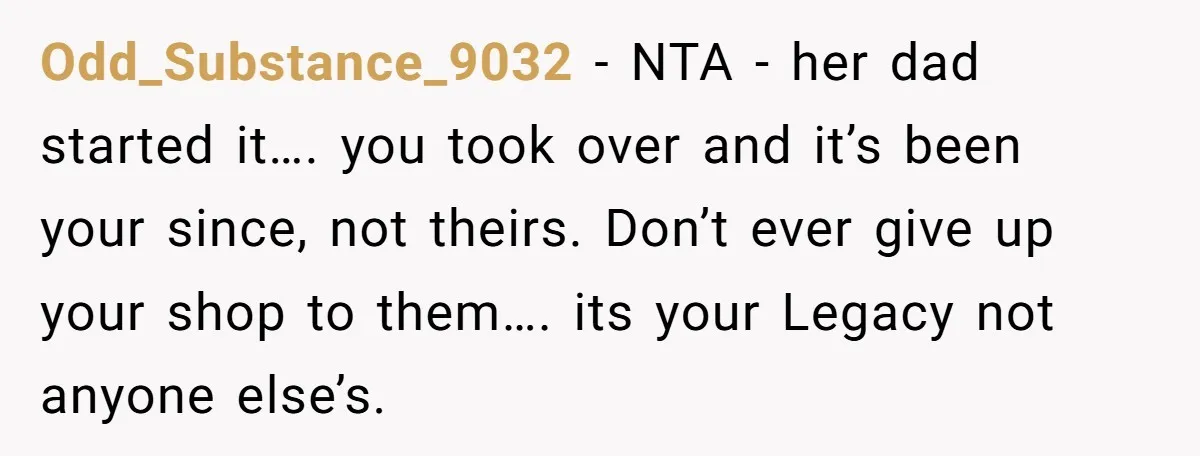 They Were Fine With Him Owning It - Until the Divorce Odd_Substance_9032 − NTA - her dad started it…. you took over and it’s been your since, not theirs. Don’t ever give up your shop to them…. its your Legacy not...