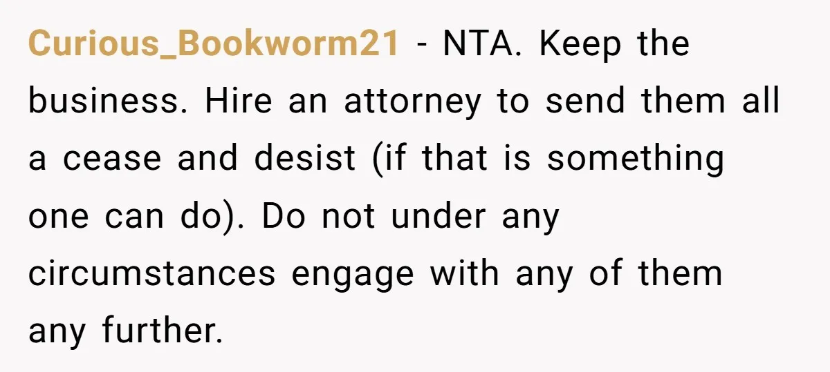 They Were Fine With Him Owning It - Until the Divorce Curious_Bookworm21 − NTA. Keep the business. Hire an attorney to send them all a cease and desist (if that is something one can do). Do not under any circumstances engage...