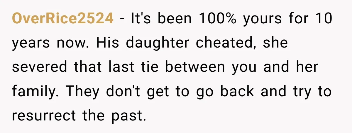 They Were Fine With Him Owning It - Until the Divorce OverRice2524 − It's been 100% yours for 10 years now. His daughter cheated, she severed that last tie between you and her family. They don't get to go back and...