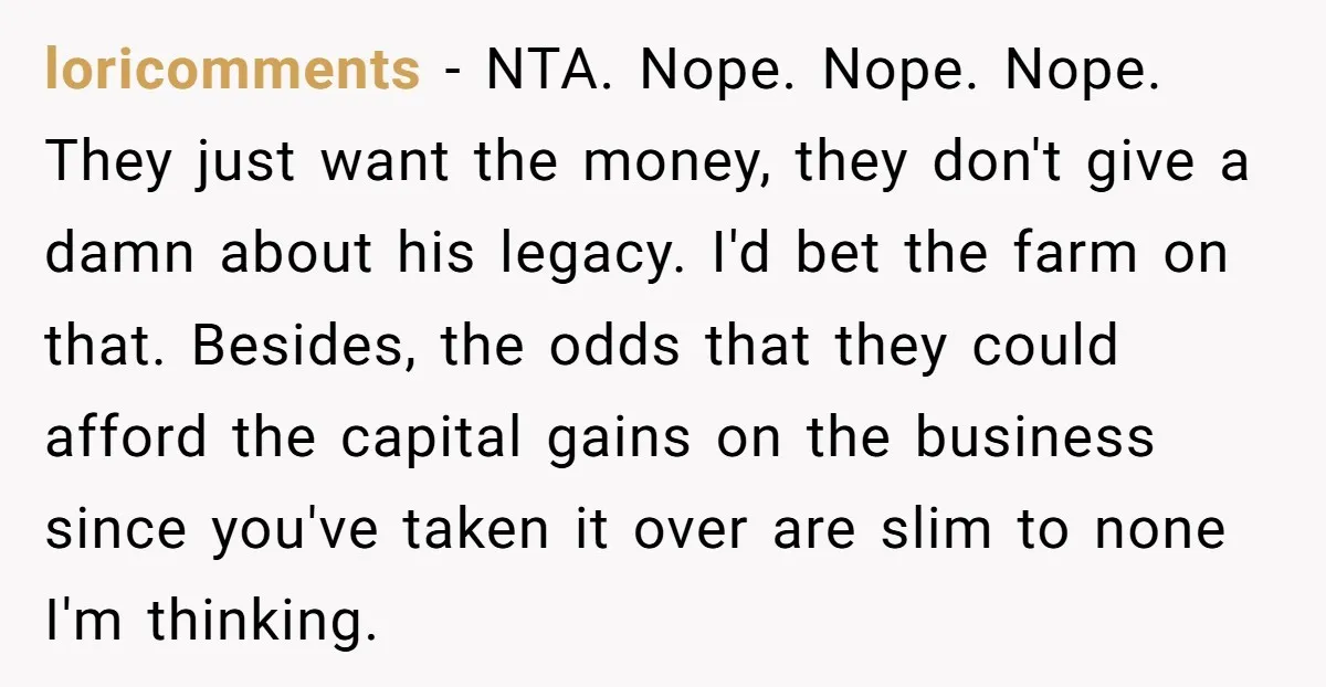 They Were Fine With Him Owning It - Until the Divorce loricomments − NTA. Nope. Nope. Nope. They just want the money, they don't give a damn about his legacy. I'd bet the farm on that. Besides, the odds that they...