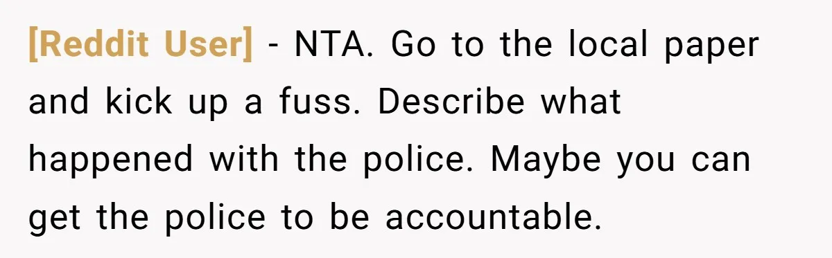[Reddit User] − NTA. Go to the local paper and kick up a fuss. Describe what happened with the police. Maybe you can get the police to be accountable.