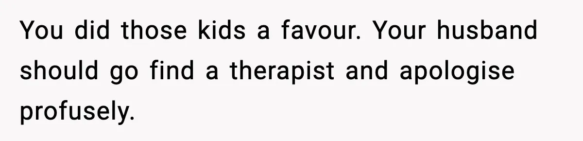 Neighbor Dumps Six Kids On Doorstep, Woman Calls Child Services, Husband Calls Her A Cow You did those kids a favour. Your husband should go find a therapist and apologise profusely.