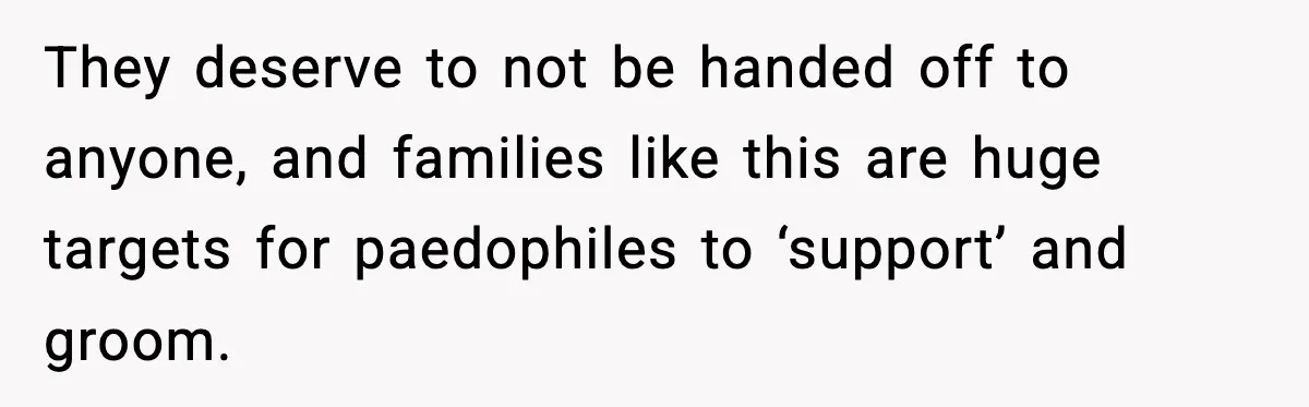 Neighbor Dumps Six Kids On Doorstep, Woman Calls Child Services, Husband Calls Her A Cow They deserve to not be handed off to anyone, and families like this are huge targets for paedophiles to ‘support’ and groom.