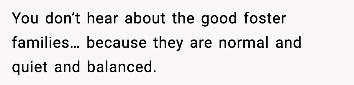 Neighbor Dumps Six Kids On Doorstep, Woman Calls Child Services, Husband Calls Her A Cow You don’t hear about the good foster families… because they are normal and quiet and balanced.