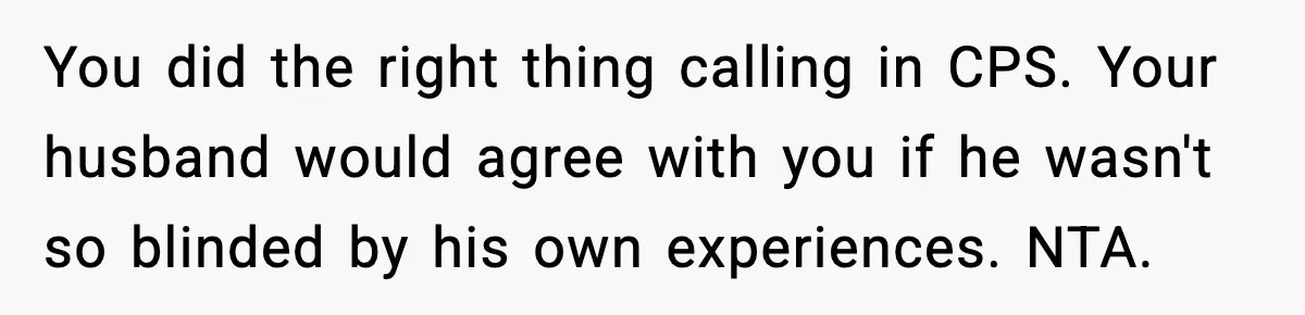 Neighbor Dumps Six Kids On Doorstep, Woman Calls Child Services, Husband Calls Her A Cow You did the right thing calling in CPS. Your husband would agree with you if he wasn't so blinded by his own experiences. NTA.