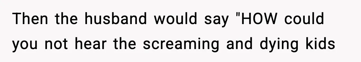 Neighbor Dumps Six Kids On Doorstep, Woman Calls Child Services, Husband Calls Her A Cow Then the husband would say "HOW could you not hear the screaming and dying kids