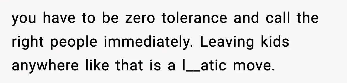 Neighbor Dumps Six Kids On Doorstep, Woman Calls Child Services, Husband Calls Her A Cow you have to be zero tolerance and call the right people immediately. Leaving kids anywhere like that is a l__atic move.