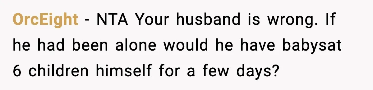 Neighbor Dumps Six Kids On Doorstep, Woman Calls Child Services, Husband Calls Her A Cow OrcEight − NTA Your husband is wrong. If he had been alone would he have babysat 6 children himself for a few days?
