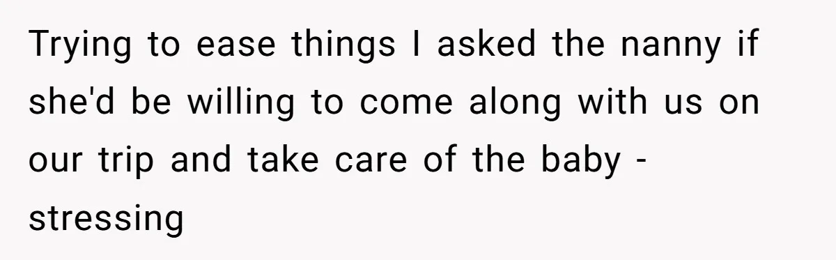 Couple Pays Nanny Double On Anniversary Trip, She Calls Them Heartless Anyway Trying to ease things I asked the nanny if she'd be willing to come along with us on our trip and take care of the baby - stressing