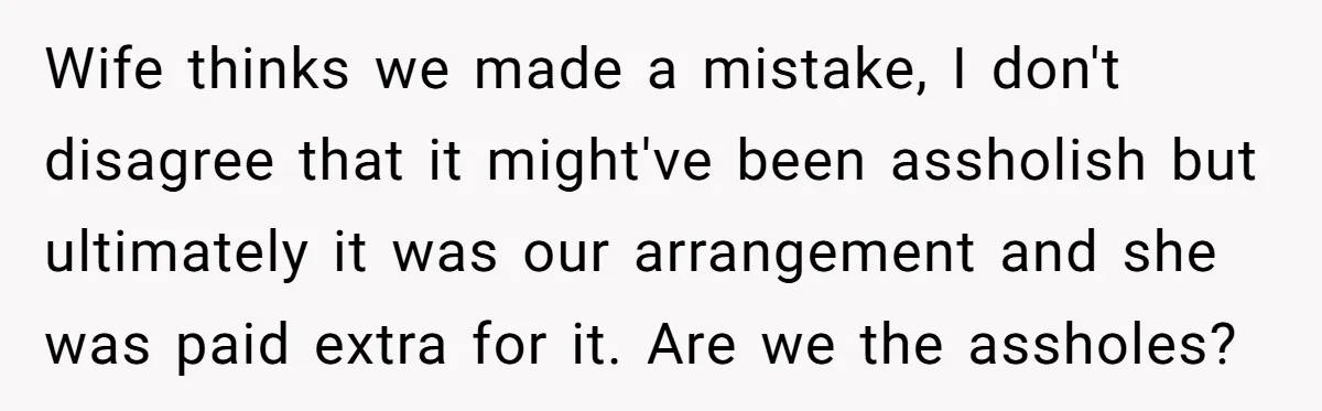 Couple Pays Nanny Double On Anniversary Trip, She Calls Them Heartless Anyway Wife thinks we made a mistake, I don't disagree that it might've been assholish but ultimately it was our arrangement and she was paid extra for it. Are we the...