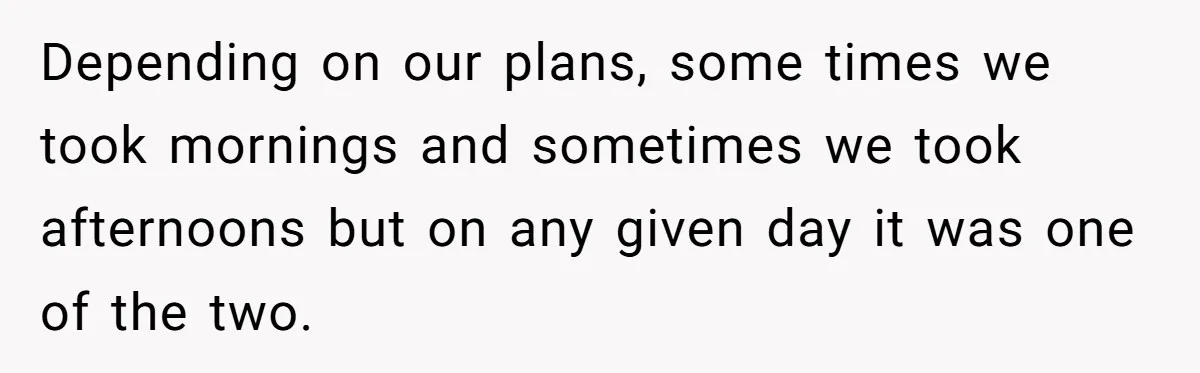 Couple Pays Nanny Double On Anniversary Trip, She Calls Them Heartless Anyway Depending on our plans, some times we took mornings and sometimes we took afternoons but on any given day it was one of the two.