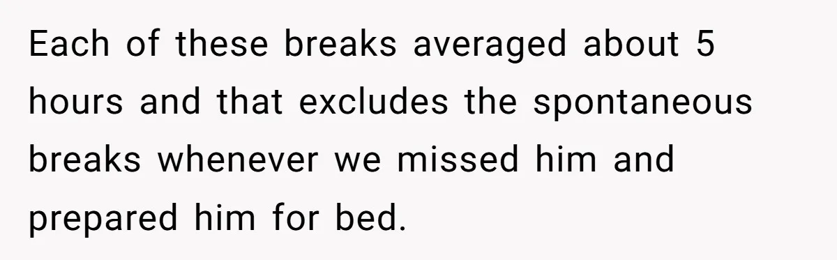 Couple Pays Nanny Double On Anniversary Trip, She Calls Them Heartless Anyway Each of these breaks averaged about 5 hours and that excludes the spontaneous breaks whenever we missed him and prepared him for bed.