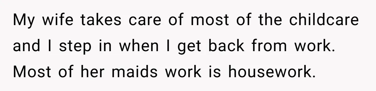 Couple Pays Nanny Double On Anniversary Trip, She Calls Them Heartless Anyway My wife takes care of most of the childcare and I step in when I get back from work. Most of her maids work is housework.