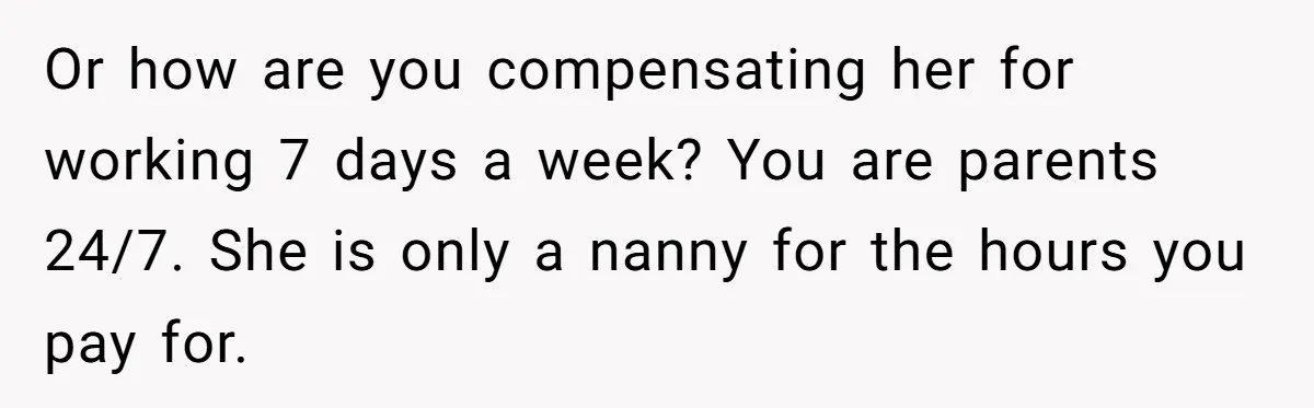 Couple Pays Nanny Double On Anniversary Trip, She Calls Them Heartless Anyway Or how are you compensating her for working 7 days a week? You are parents 24/7. She is only a nanny for the hours you pay for.