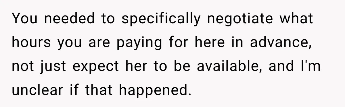 Couple Pays Nanny Double On Anniversary Trip, She Calls Them Heartless Anyway You needed to specifically negotiate what hours you are paying for here in advance, not just expect her to be available, and I'm unclear if that happened.
