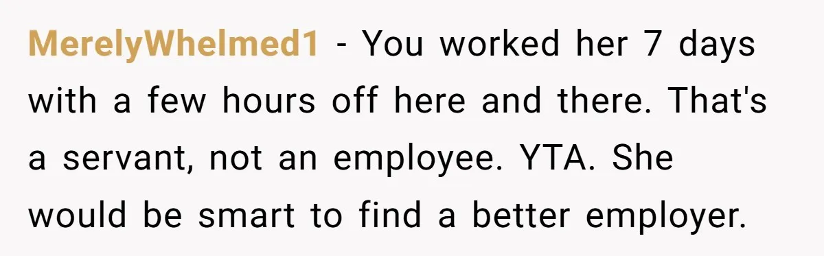 Couple Pays Nanny Double On Anniversary Trip, She Calls Them Heartless Anyway MerelyWhelmed1 − You worked her 7 days with a few hours off here and there. That's a servant, not an employee. YTA. She would be smart to find a better...