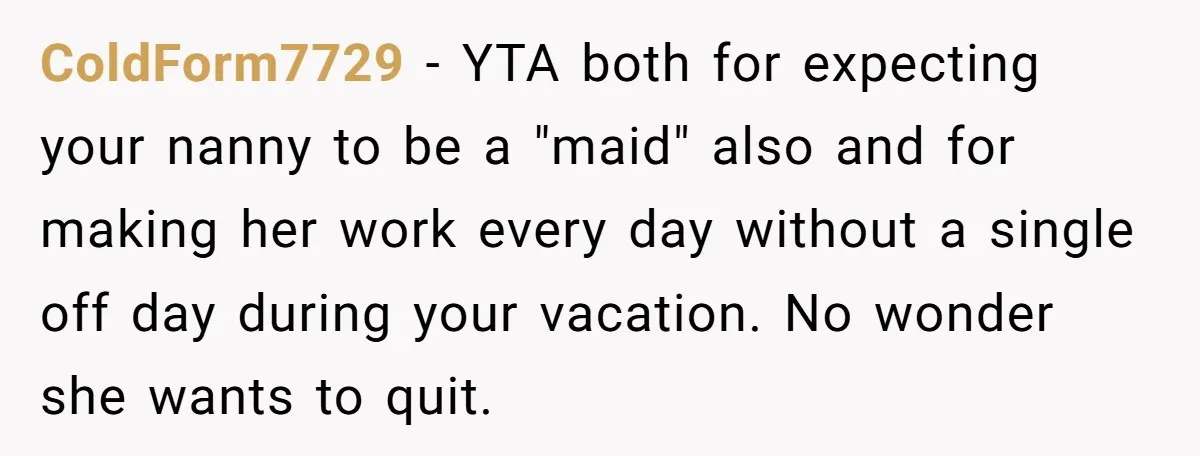 Couple Pays Nanny Double On Anniversary Trip, She Calls Them Heartless Anyway ColdForm7729 − YTA both for expecting your nanny to be a "maid" also and for making her work every day without a single off day during your vacation. No wonder...