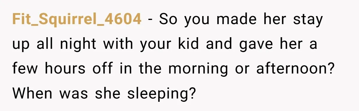 Couple Pays Nanny Double On Anniversary Trip, She Calls Them Heartless Anyway Fit_Squirrel_4604 − So you made her stay up all night with your kid and gave her a few hours off in the morning or afternoon? When was she sleeping?