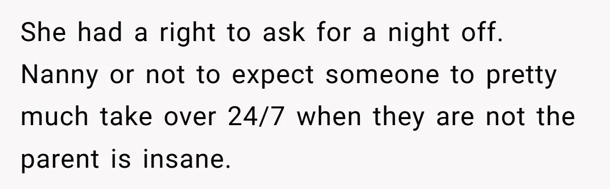 Couple Pays Nanny Double On Anniversary Trip, She Calls Them Heartless Anyway She had a right to ask for a night off. Nanny or not to expect someone to pretty much take over 24/7 when they are not the parent is insane.