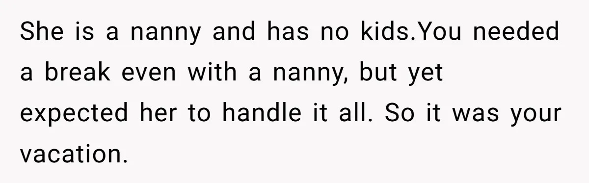 Couple Pays Nanny Double On Anniversary Trip, She Calls Them Heartless Anyway She is a nanny and has no kids.You needed a break even with a nanny, but yet expected her to handle it all. So it was your vacation.
